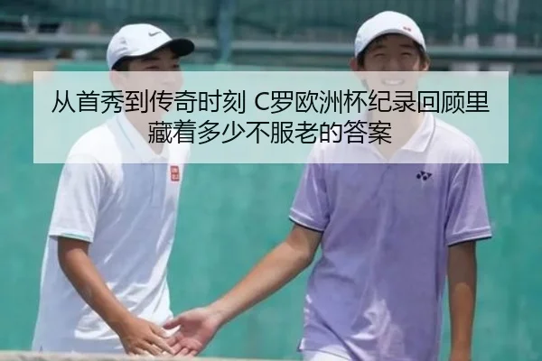 从首秀到传奇时刻 C罗欧洲杯纪录回顾里藏着多少不服老的答案